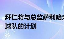 拜仁将与总监萨利哈米季奇续约让他继续负责球队的计划