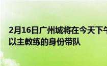 2月16日广州城将在今天下午集结开始冬训范加斯特将暂时以主教练的身份带队