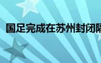 国足完成在苏州封闭隔离期间最后一次训练