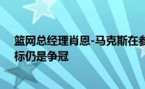 篮网总经理肖恩-马克斯在参加节目时表示篮网本赛季的目标仍是争冠