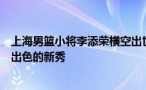 上海男篮小将李添荣横空出世几乎成为本赛季联盟中表现最出色的新秀