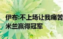 伊布:不上场让我痛苦 我不会停止 直到我帮助米兰赢得冠军