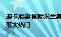 迪卡尼奥:国际米兰身心俱疲 但依然是意甲夺冠大热门