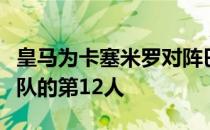 皇马为卡塞米罗对阵巴黎的比赛确定了他是球队的第12人