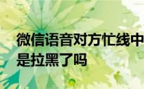 微信语音对方忙线中是拉黑了吗 微信对方忙是拉黑了吗 