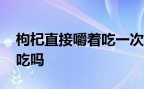 枸杞直接嚼着吃一次吃多少粒 枸杞可以直接吃吗 