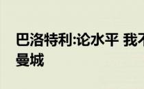 巴洛特利:论水平 我不输梅西 c罗不应该离开曼城