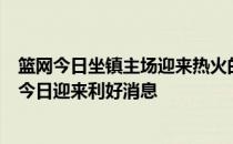 篮网今日坐镇主场迎来热火的挑战备受各种因素困扰的篮网今日迎来利好消息