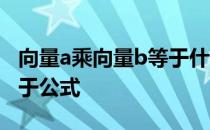 向量a乘向量b等于什么公式 向量a乘向量b等于公式 