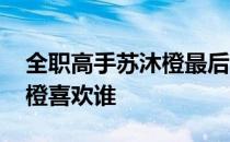 全职高手苏沐橙最后去哪里了 全职高手苏沐橙喜欢谁 