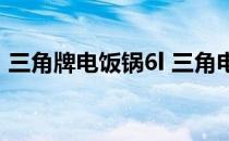 三角牌电饭锅6l 三角电饭锅6l多少钱谁了解 