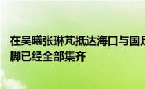 在吴曦张琳芃抵达海口与国足会合后参加海口集训的30名国脚已经全部集齐