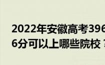 2022年安徽高考396分可以报哪些大学？396分可以上哪些院校？