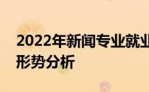 2022年新闻专业就业前景如何？就业方向和形势分析