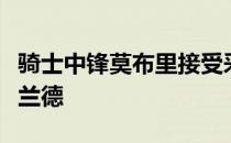 骑士中锋莫布里接受采访时称赞了球队后卫加兰德