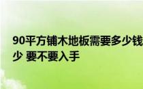 90平方铺木地板需要多少钱 长沙90平方地板铺设费用是多少 要不要入手 