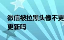 微信被拉黑头像不更新吗 微信被拉黑头像不更新吗 