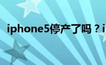 iphone5停产了吗？iphone5为什么停产？