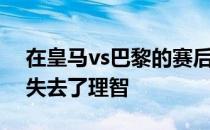 在皇马vs巴黎的赛后巴黎主席纳赛尔的表现失去了理智