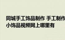 同城手工饰品制作 手工制作小饰品视频网上有吗 手工制作小饰品视频网上哪里有 