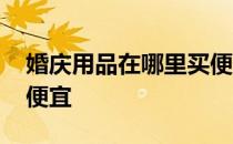 婚庆用品在哪里买便宜 求告知婚庆公司哪家便宜 