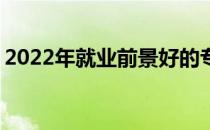 2022年就业前景好的专业 未来十年很缺工作