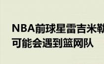 NBA前球星雷吉米勒谈到东部强队在季后赛可能会遇到篮网队