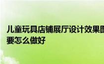 儿童玩具店铺展厅设计效果图 大家讲一下儿童玩具展厅设计要怎么做好 