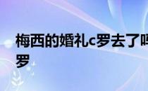 梅西的婚礼c罗去了吗 梅西婚礼为什么不请C罗 