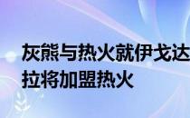 灰熊与热火就伊戈达拉交易达成协议 伊戈达拉将加盟热火