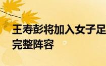 王寿彭将加入女子足球队 中国女足终于迎来完整阵容