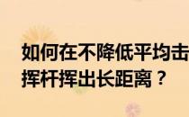 如何在不降低平均击球数的情况下 用有力的挥杆挥出长距离？