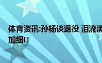 体育资讯:孙杨谈退役 泪流满面 孙杨的具体计划是什么？附加细�