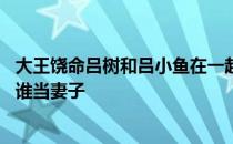 大王饶命吕树和吕小鱼在一起了吗 大王饶命吕树最后选择了谁当妻子 