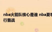 nba火箭队核心是谁 nba夏季联赛火箭晒出赛程 榜眼探花进行首战 