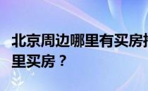 北京周边哪里有买房推荐？想知道北京附近哪里买房？