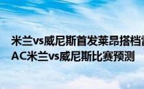 米兰vs威尼斯首发莱昂搭档雷比奇2021/22意甲第5轮展望:AC米兰vs威尼斯比赛预测