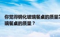 你觉得钢化玻璃餐桌的质量怎么样？哪位家长能说说钢化玻璃餐桌的质量？