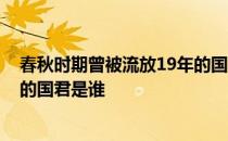 春秋时期曾被流放19年的国君是谁 春秋时期被迫流亡19年的国君是谁 