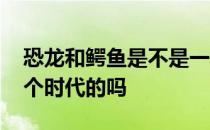 恐龙和鳄鱼是不是一个祖先 恐龙和鳄鱼是一个时代的吗 