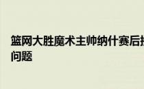 篮网大胜魔术主帅纳什赛后接受采访时谈到了球员出场时间问题