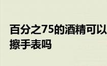 百分之75的酒精可以擦手表吗 75度酒精可以擦手表吗 