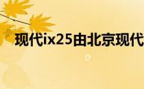 现代ix25由北京现代合资公司在中国生产