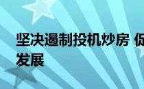 坚决遏制投机炒房 促进房地产市场平稳健康发展