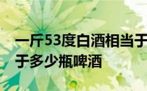 一斤53度白酒相当于多少啤酒 一斤白酒量等于多少瓶啤酒 