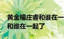 黄金瞳庄睿和谁在一起了电视剧 黄金瞳庄睿和谁在一起了 