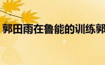 郭田雨在鲁能的训练郭田雨为什么回到鲁能？