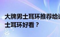 大牌男士耳环推荐给谁？谁知道什么牌子的男士耳环好看？