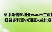 意甲桑普多利亚vsac米兰直播视频2021/22意甲第二轮展望:桑普多利亚vs国际米兰比赛预测