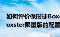 如何评价保时捷Boxster限量版以及保时捷Boxster限量版的配置？